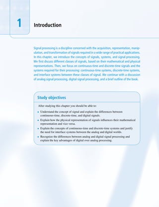 1 Introduction
Signal processing is a discipline concerned with the acquisition, representation, manip-
ulation, and transformation of signals required in a wide range of practical applications.
In this chapter, we introduce the concepts of signals, systems, and signal processing.
We first discuss different classes of signals, based on their mathematical and physical
representations. Then, we focus on continuous-time and discrete-time signals and the
systems required for their processing: continuous-time systems, discrete-time systems,
and interface systems between these classes of signal. We continue with a discussion
of analog signal processing, digital signal processing, and a brief outline of the book.
Study objectives
After studying this chapter you should be able to:
• Understand the concept of signal and explain the differences between
continuous-time, discrete-time, and digital signals.
• Explain how the physical representation of signals influences their mathematical
representation and vice versa.
• Explain the concepts of continuous-time and discrete-time systems and justify
the need for interface systems between the analog and digital worlds.
• Recognize the differences between analog and digital signal processing and
explain the key advantages of digital over analog processing.
 