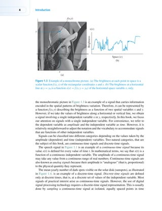 4 Introduction
Space (x)
Brightness
s(x)
x
y
(a)
(b)
f(x,y)
Figure 1.3 Example of a monochrome picture. (a) The brightness at each point in space is a
scalar function f(x, y) of the rectangular coordinates x and y. (b) The brightness at a horizontal
line at y = y0 is a function s(x) = f(x, y = y0) of the horizontal space variable x, only.
the monochromatic picture in Figure 1.3 is an example of a signal that carries information
encoded in the spatial patterns of brightness variation. Therefore, it can be represented by
a function f(x, y) describing the brightness as a function of two spatial variables x and y.
However, if we take the values of brightness along a horizontal or vertical line, we obtain
a signal involving a single independent variable x or y, respectively. In this book, we focus
our attention on signals with a single independent variable. For convenience, we refer to
the dependent variable as amplitude and the independent variable as time. However, it is
relatively straightforward to adjust the notation and the vocabulary to accommodate signals
that are functions of other independent variables.
Signals can be classified into different categories depending on the values taken by the
amplitude (dependent) and time (independent) variables. Two natural categories, that are
the subject of this book, are continuous-time signals and discrete-time signals.
The speech signal in Figure 1.1 is an example of a continuous-time signal because its
value s(t) is defined for every value of time t. In mathematical terms, we say that s(t) is a
function of a continuous independent variable. The amplitude of a continuous-time signal
may take any value from a continuous range of real numbers. Continuous-time signals are
also known as analog signals because their amplitude is “analogous” (that is, proportional)
to the physical quantity they represent.
The mean yearly number of dark spots visible on the solar disk (sunspots), as illustrated
in Figure 1.4, is an example of a discrete-time signal. Discrete-time signals are defined
only at discrete times, that is, at a discrete set of values of the independent variable. Most
signals of practical interest arise as continuous-time signals. However, the use of digital
signal processing technology requires a discrete-time signal representation. This is usually
done by sampling a continuous-time signal at isolated, equally spaced points in time
 