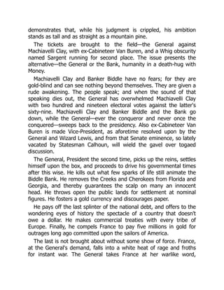 demonstrates that, while his judgment is crippled, his ambition
stands as tall and as straight as a mountain pine.
The tickets are brought to the field—the General against
Machiavelli Clay, with ex-Cabineteer Van Buren, and a Whig obscurity
named Sargent running for second place. The issue presents the
alternative—the General or the Bank, humanity in a death-hug with
Money.
Machiavelli Clay and Banker Biddle have no fears; for they are
gold-blind and can see nothing beyond themselves. They are given a
rude awakening. The people speak; and when the sound of that
speaking dies out, the General has overwhelmed Machiavelli Clay
with two hundred and nineteen electoral votes against the latter's
sixty-nine. Machiavelli Clay and Banker Biddle and the Bank go
down, while the General—ever the conqueror and never once the
conquered—sweeps back to the presidency. Also ex-Cabineteer Van
Buren is made Vice-President, as aforetime resolved upon by the
General and Wizard Lewis, and from that Senate eminence, so lately
vacated by Statesman Calhoun, will wield the gavel over togaed
discussion.
The General, President the second time, picks up the reins, settles
himself upon the box, and proceeds to drive his governmental times
after this wise. He kills out what few sparks of life still animate the
Biddle Bank. He removes the Creeks and Cherokees from Florida and
Georgia, and thereby guarantees the scalp on many an innocent
head. He throws open the public lands for settlement at nominal
figures. He fosters a gold currency and discourages paper.
He pays off the last splinter of the national debt, and offers to the
wondering eyes of history the spectacle of a country that doesn't
owe a dollar. He makes commercial treaties with every tribe of
Europe. Finally, he compels France to pay five millions in gold for
outrages long ago committed upon the sailors of America.
The last is not brought about without some show of force. France,
at the General's demand, falls into a white heat of rage and froths
for instant war. The General takes France at her warlike word,
 