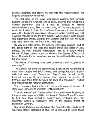 notifies Congress, and orders his fleet into the Mediterranean, the
flagship Constitution in the van.
The cool vigor of the move sets France gasping. She consults
England across the Channel, and is privily assured that whipping a
Yankee eighty-gun ship is a feat so difficult of marine
accomplishment that, like the blossoming of the century plant, it
would be foolish to look for it oftener than once in one hundred
years. It is England's impression, whispered in the Frankish ear, that
it will be cheaper to pay the five millions. Whereupon, France breaks
into diplomatic smiles, assures the General that her late war-rage
was mere humor and her froth a jest. And pays.
By way of a little junket, the General visits New England, and at
the genial sight of him that chill region thaws like icicles in July.
Indeed, the New England temperature rises to a height where
Harvard College confers upon the General the degree of Doctor of
Laws. At which Statesman Adams nurses his wrath with this entry in
his sour diary:
“Seminaries of learning have been timeservers and sycophants in
every age.”
The General has done his people many a service. He has defended
them from savage Red Stick Creeks, and savage Red-coat English
with their war cry of “Beauty and Booty!” Now he will do his
foremost work of all, and buckler them against the javelins of
treason, save them from between the jaws of a conspiracy—wolfish
and widespread for national destruction.
The conspiracy has its birth in the ambition-crazed bosom of
Statesman Calhoun; its shiboleth is “Nullification!”
“I would sooner,” said Caesar, when his courtiers were laughing at
the pompous mayor of a little mud town in Spain—“I would sooner
be first here than second in Rome!” And, centuries after, the
sentiment wakes a responsive echo in the jealous breast of
Statesman Calhoun.
Statesman Calhoun aims to follow the General in the headship of
American affairs. Defeated of that, he is resolved to sever those
 