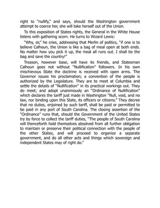 right to “nullify,” and says, should the Washington government
attempt to coerce her, she will take herself out of the Union.
To this exposition of States rights, the General in the White House
listens with gathering scorn. He turns to Wizard Lewis:
“Why, sir,” he cries, addressing that Merlin of politics, “if one is to
believe Calhoun, the Union is like a bag of meal open at both ends.
No matter how you pick it up, the meal all runs out. I shall tie the
bag and save the country!”
Treason, however base, will have its friends, and Statesman
Calhoun goes not without “Nullification” followers. In his own
mischievous State the doctrine is received with open arms. The
Governor issues his proclamation; a convention of the people is
authorized by the Legislature. They are to meet at Columbia and
settle the details of “Nullification” in its practical workings out. They
do meet; and adopt unanimously an “Ordinance of Nullification”
which declares the tariff just made in Washington “Null, void, and no
law, nor binding upon this State, its officers or citizens.” They decree
that no duties, enjoined by such tariff, shall be paid or permitted to
be paid in any port of South Carolina. The closing assertion of the
“Ordinance” runs that, should the Government of the United States
try by force to collect the tariff duties, “The people of South Carolina
will thenceforth hold themselves absolved from all further obligation
to maintain or preserve their political connection with the people of
the other States, and will proceed to organize a separate
government, and do all other acts and things which sovereign and
independent States may of right do.”
 