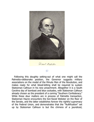 Following this doughty setting-out of what one might call the
Palmetto-rattlesnake position, the Governor suggests military
associations on the model of the Minute Men of the Revolution, and
makes ready for what blood-letting shall be required to sustain
Statesman Calhoun in his new preachment. Altogether it is a South
Carolina day of bombast and blue cockades, with Statesman Calhoun
already chosen as the president of a coming “Southern Confederacy.”
While these dour matters are in process of Palmetto transaction,
Statesman Hayne encounters the lion-faced Webster on the floor of
the Senate, and the latter establishes forever the rightful supremacy
of the Federal Union, and demonstrates that the “Nullification” set
up by Statesman Calhoun is but the chimera of a jaundiced,
 