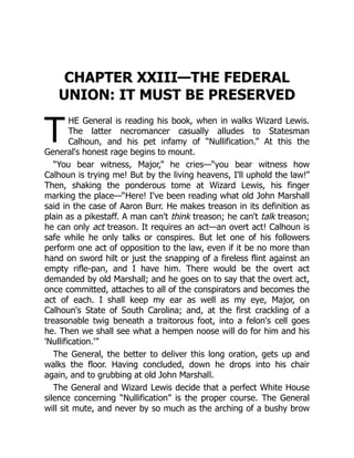 T
CHAPTER XXIII—THE FEDERAL
UNION: IT MUST BE PRESERVED
HE General is reading his book, when in walks Wizard Lewis.
The latter necromancer casually alludes to Statesman
Calhoun, and his pet infamy of “Nullification.” At this the
General's honest rage begins to mount.
“You bear witness, Major,” he cries—“you bear witness how
Calhoun is trying me! But by the living heavens, I'll uphold the law!”
Then, shaking the ponderous tome at Wizard Lewis, his finger
marking the place—“Here! I've been reading what old John Marshall
said in the case of Aaron Burr. He makes treason in its definition as
plain as a pikestaff. A man can't think treason; he can't talk treason;
he can only act treason. It requires an act—an overt act! Calhoun is
safe while he only talks or conspires. But let one of his followers
perform one act of opposition to the law, even if it be no more than
hand on sword hilt or just the snapping of a fireless flint against an
empty rifle-pan, and I have him. There would be the overt act
demanded by old Marshall; and he goes on to say that the overt act,
once committed, attaches to all of the conspirators and becomes the
act of each. I shall keep my ear as well as my eye, Major, on
Calhoun's State of South Carolina; and, at the first crackling of a
treasonable twig beneath a traitorous foot, into a felon's cell goes
he. Then we shall see what a hempen noose will do for him and his
'Nullification.'”
The General, the better to deliver this long oration, gets up and
walks the floor. Having concluded, down he drops into his chair
again, and to grubbing at old John Marshall.
The General and Wizard Lewis decide that a perfect White House
silence concerning “Nullification” is the proper course. The General
will sit mute, and never by so much as the arching of a bushy brow
 