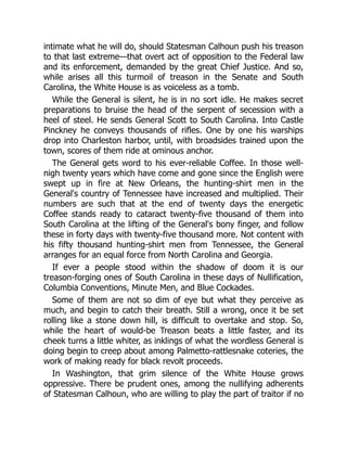 intimate what he will do, should Statesman Calhoun push his treason
to that last extreme—that overt act of opposition to the Federal law
and its enforcement, demanded by the great Chief Justice. And so,
while arises all this turmoil of treason in the Senate and South
Carolina, the White House is as voiceless as a tomb.
While the General is silent, he is in no sort idle. He makes secret
preparations to bruise the head of the serpent of secession with a
heel of steel. He sends General Scott to South Carolina. Into Castle
Pinckney he conveys thousands of rifles. One by one his warships
drop into Charleston harbor, until, with broadsides trained upon the
town, scores of them ride at ominous anchor.
The General gets word to his ever-reliable Coffee. In those well-
nigh twenty years which have come and gone since the English were
swept up in fire at New Orleans, the hunting-shirt men in the
General's country of Tennessee have increased and multiplied. Their
numbers are such that at the end of twenty days the energetic
Coffee stands ready to cataract twenty-five thousand of them into
South Carolina at the lifting of the General's bony finger, and follow
these in forty days with twenty-five thousand more. Not content with
his fifty thousand hunting-shirt men from Tennessee, the General
arranges for an equal force from North Carolina and Georgia.
If ever a people stood within the shadow of doom it is our
treason-forging ones of South Carolina in these days of Nullification,
Columbia Conventions, Minute Men, and Blue Cockades.
Some of them are not so dim of eye but what they perceive as
much, and begin to catch their breath. Still a wrong, once it be set
rolling like a stone down hill, is difficult to overtake and stop. So,
while the heart of would-be Treason beats a little faster, and its
cheek turns a little whiter, as inklings of what the wordless General is
doing begin to creep about among Palmetto-rattlesnake coteries, the
work of making ready for black revolt proceeds.
In Washington, that grim silence of the White House grows
oppressive. There be prudent ones, among the nullifying adherents
of Statesman Calhoun, who are willing to play the part of traitor if no
 
