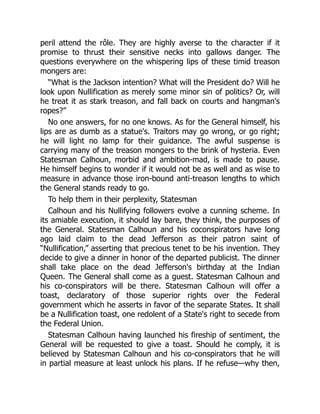 peril attend the rôle. They are highly averse to the character if it
promise to thrust their sensitive necks into gallows danger. The
questions everywhere on the whispering lips of these timid treason
mongers are:
“What is the Jackson intention? What will the President do? Will he
look upon Nullification as merely some minor sin of politics? Or, will
he treat it as stark treason, and fall back on courts and hangman's
ropes?”
No one answers, for no one knows. As for the General himself, his
lips are as dumb as a statue's. Traitors may go wrong, or go right;
he will light no lamp for their guidance. The awful suspense is
carrying many of the treason mongers to the brink of hysteria. Even
Statesman Calhoun, morbid and ambition-mad, is made to pause.
He himself begins to wonder if it would not be as well and as wise to
measure in advance those iron-bound anti-treason lengths to which
the General stands ready to go.
To help them in their perplexity, Statesman
Calhoun and his Nullifying followers evolve a cunning scheme. In
its amiable execution, it should lay bare, they think, the purposes of
the General. Statesman Calhoun and his coconspirators have long
ago laid claim to the dead Jefferson as their patron saint of
“Nullification,” asserting that precious tenet to be his invention. They
decide to give a dinner in honor of the departed publicist. The dinner
shall take place on the dead Jefferson's birthday at the Indian
Queen. The General shall come as a guest. Statesman Calhoun and
his co-conspirators will be there. Statesman Calhoun will offer a
toast, declaratory of those superior rights over the Federal
government which he asserts in favor of the separate States. It shall
be a Nullification toast, one redolent of a State's right to secede from
the Federal Union.
Statesman Calhoun having launched his fireship of sentiment, the
General will be requested to give a toast. Should he comply, it is
believed by Statesman Calhoun and his co-conspirators that he will
in partial measure at least unlock his plans. If he refuse—why then,
 