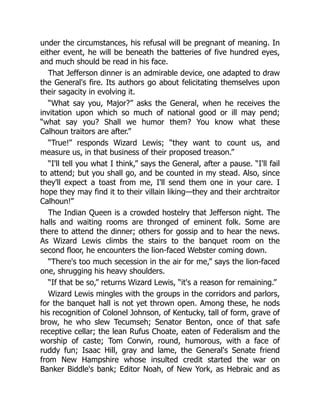 under the circumstances, his refusal will be pregnant of meaning. In
either event, he will be beneath the batteries of five hundred eyes,
and much should be read in his face.
That Jefferson dinner is an admirable device, one adapted to draw
the General's fire. Its authors go about felicitating themselves upon
their sagacity in evolving it.
“What say you, Major?” asks the General, when he receives the
invitation upon which so much of national good or ill may pend;
“what say you? Shall we humor them? You know what these
Calhoun traitors are after.”
“True!” responds Wizard Lewis; “they want to count us, and
measure us, in that business of their proposed treason.”
“I'll tell you what I think,” says the General, after a pause. “I'll fail
to attend; but you shall go, and be counted in my stead. Also, since
they'll expect a toast from me, I'll send them one in your care. I
hope they may find it to their villain liking—they and their archtraitor
Calhoun!”
The Indian Queen is a crowded hostelry that Jefferson night. The
halls and waiting rooms are thronged of eminent folk. Some are
there to attend the dinner; others for gossip and to hear the news.
As Wizard Lewis climbs the stairs to the banquet room on the
second floor, he encounters the lion-faced Webster coming down.
“There's too much secession in the air for me,” says the lion-faced
one, shrugging his heavy shoulders.
“If that be so,” returns Wizard Lewis, “it's a reason for remaining.”
Wizard Lewis mingles with the groups in the corridors and parlors,
for the banquet hall is not yet thrown open. Among these, he nods
his recognition of Colonel Johnson, of Kentucky, tall of form, grave of
brow, he who slew Tecumseh; Senator Benton, once of that safe
receptive cellar; the lean Rufus Choate, eaten of Federalism and the
worship of caste; Tom Corwin, round, humorous, with a face of
ruddy fun; Isaac Hill, gray and lame, the General's Senate friend
from New Hampshire whose insulted credit started the war on
Banker Biddle's bank; Editor Noah, of New York, as Hebraic and as
 