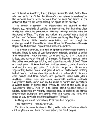 red of head as Absalom; the quick-eyed Amos Kendall; Editor Blair,
who conducts the Globe, the General's mouthpiece in Washington;
the reckless Marcy, who declares that he sees “no harm in the
aphorism that 'to the victor belong the spoils of the enemy.'”
The dinner is spread. The decorations are studied in their
democracy. Hundreds of candles in many-armed iron branches blaze
and gutter about the great room. The high ceilings and the walls are
festooned of flags. The stars and stripes are draped over a portrait
of the dead Jefferson. Here and there are hung the flags of the
several States. With peculiar ostentation, and as though for
challenge, next to the national colors flows the Palmetto-rattlesnake
flag of South Carolina—Statesman Calhoun's emblem.
The dinner is profuse, and folk of appetite and fineness declare it
elegant. There is none of your long-drawn courses, so dear to Whigs
and Federalists. Black servants come and go, to shift plates and
knives, and carve at the call of a guest. At hopeful intervals along
the tables repose huge sirloins, and steaming rounds of beef. There
are quail pies; chickens fried and turkeys roasted; pies of venison
and rabbits, and pot pies of squirrels; soups and fishes and
vegetables; boiled hams, and giant dishes of earthenware holding
baked beans; roast suckling pigs, each with a crab-apple in his jaws;
corn breads and flour breads, and pancakes rolled with jellies;
puddings—Indian, rice, and plum; mammoth quaking custards.
Everywhere bristle ranks and double ranks of bottles and decanters;
a widest range of drinks, from whisky to wine of the Cape, is at
everybody's elbow. Also on side tables stand wooden bowls of
salads, supported by weighty cheeses; and, to close in the flanks,
pies—mince, pumpkin, and apple; with final coffee and slim, long
pipes of clay in which to smoke tobacco of Trinidad.
As the guests seat themselves, Chairman Lee proposes:
“The memory of Thomas Jefferson.”
The toast is drunk in silence. Then, with clatter of knife and fork,
clink of glasses, and hum of conversation, the feast begins.
 