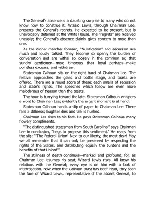 The General's absence is a daunting surprise to many who do not
know how to construe it. Wizard Lewis, through Chairman Lee,
presents the General's regrets. He expected to be present, but is
unavoidably detained at the White House. The “regrets” are received
uneasily; the General's absence plainly gives concern to more than
one.
As the dinner marches forward, “Nullification” and secession are
much and loudly talked. They become so openly the burden of
conversation and are withal so loosely in the common air, that
sundry gentlemen—more timorous than loyal perhaps—make
pointless excuses, and withdraw.
Statesman Calhoun sits on the right hand of Chairman Lee. The
festival approaches the glass and bottle stage, and toasts are
offered. There are a round score of these; each smells of secession
and State's rights. The speeches which follow are even more
malodorous of treason than the toasts.
The hour is hurrying toward the late. Statesman Calhoun whispers
a word to Chairman Lee; evidently the urgent moment is at hand.
Statesman Calhoun hands a slip of paper to Chairman Lee. There
falls a stillness; laughter dies and talk is hushed.
Chairman Lee rises to his feet. He pays Statesman Calhoun many
flowery compliments.
“The distinguished statesman from South Carolina,” says Chairman
Lee in conclusion, “begs to propose this sentiment.” He reads from
the slip: “'The Federal Union! Next to our liberty, the most dear! May
we all remember that it can only be preserved by respecting the
rights of the States, and distributing equally the burdens and the
benefits of that Union!'”
The stillness of death continues—marked and profound; for, as
Chairman Lee resumes his seat, Wizard Lewis rises. All know his
relations with the General; every eye is on him with a look of
interrogation. Now when the Calhoun toast has been read, they scan
the face of Wizard Lewis, representative of the absent General, to
 