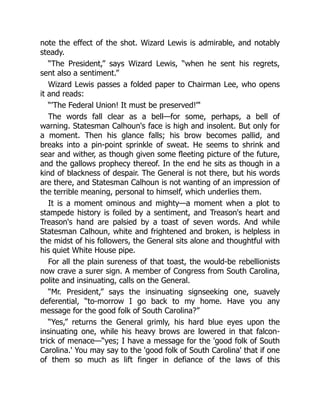 note the effect of the shot. Wizard Lewis is admirable, and notably
steady.
“The President,” says Wizard Lewis, “when he sent his regrets,
sent also a sentiment.”
Wizard Lewis passes a folded paper to Chairman Lee, who opens
it and reads:
“'The Federal Union! It must be preserved!”'
The words fall clear as a bell—for some, perhaps, a bell of
warning. Statesman Calhoun's face is high and insolent. But only for
a moment. Then his glance falls; his brow becomes pallid, and
breaks into a pin-point sprinkle of sweat. He seems to shrink and
sear and wither, as though given some fleeting picture of the future,
and the gallows prophecy thereof. In the end he sits as though in a
kind of blackness of despair. The General is not there, but his words
are there, and Statesman Calhoun is not wanting of an impression of
the terrible meaning, personal to himself, which underlies them.
It is a moment ominous and mighty—a moment when a plot to
stampede history is foiled by a sentiment, and Treason's heart and
Treason's hand are palsied by a toast of seven words. And while
Statesman Calhoun, white and frightened and broken, is helpless in
the midst of his followers, the General sits alone and thoughtful with
his quiet White House pipe.
For all the plain sureness of that toast, the would-be rebellionists
now crave a surer sign. A member of Congress from South Carolina,
polite and insinuating, calls on the General.
“Mr. President,” says the insinuating signseeking one, suavely
deferential, “to-morrow I go back to my home. Have you any
message for the good folk of South Carolina?”
“Yes,” returns the General grimly, his hard blue eyes upon the
insinuating one, while his heavy brows are lowered in that falcon-
trick of menace—“yes; I have a message for the 'good folk of South
Carolina.' You may say to the 'good folk of South Carolina' that if one
of them so much as lift finger in defiance of the laws of this
 