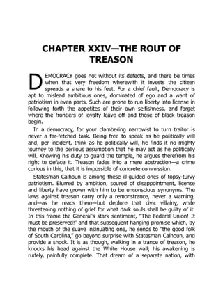 D
CHAPTER XXIV—THE ROUT OF
TREASON
EMOCRACY goes not without its defects, and there be times
when that very freedom wherewith it invests the citizen
spreads a snare to his feet. For a chief fault, Democracy is
apt to mislead ambitious ones, dominated of ego and a want of
patriotism in even parts. Such are prone to run liberty into license in
following forth the appetites of their own selfishness, and forget
where the frontiers of loyalty leave off and those of black treason
begin.
In a democracy, for your clambering narrowist to turn traitor is
never a far-fetched task. Being free to speak as he politically will
and, per incident, think as he politically will, he finds it no mighty
journey to the perilous assumption that he may act as he politically
will. Knowing his duty to guard the temple, he argues therefrom his
right to deface it. Treason fades into a mere abstraction—a crime
curious in this, that it is impossible of concrete commission.
Statesman Calhoun is among these ill-guided ones of topsy-turvy
patriotism. Blurred by ambition, soured of disappointment, license
and liberty have grown with him to be unconscious synonyms. The
laws against treason carry only a remonstrance, never a warning,
and—as he reads them—but deplore that civic villainy, while
threatening nothing of grief for what dark souls shall be guilty of it.
In this frame the General's stark sentiment, “The Federal Union! It
must be preserved!” and that subsequent hanging promise which, by
the mouth of the suave insinuating one, he sends to “the good folk
of South Carolina,” go beyond surprise with Statesman Calhoun, and
provide a shock. It is as though, walking in a trance of treason, he
knocks his head against the White House wall; his awakening is
rudely, painfully complete. That dream of a separate nation, with
 