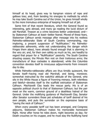 himself at its head, gives way to hangman visions of rope and
gallows tree; and, from bending his energies to methods by which
he may take South Carolina out of the Union, he gives himself wholly
to the more tremulous enterprise of keeping himself out of jail.
Some hint of that recent literature, which the General found so
interesting, gets abroad, and many go reading the lucid dictum of
old Marshall. Treason as a crime becomes better understood; and—
by Statesman Calhoun at least—better feared. Moved of these fears,
Statesman Calhoun sends message after message into his restless
Palmetto-rattlesnake State of South Carolina commanding, nay
imploring, a present suspension of “Nullification.” His Palmetto-
rattlesnake adherents, while not understanding the danger which
fringes them about, have already found enough that is alarming in
the very air; and, for their own safety as much as his, are heedful to
regard that prayer for a “Nullification” passivity. The South Carolina
shouting ceases; the Minute Men rest on their traitorous arms; the
manufacture of blue cockades is abandoned; while the Columbia
convention devotes itself to innocuous adjournments from innocent
day to day.
While Palmetto-rattlesnake affairs are thus timidly quiescent, the
Senate itself—having read old Marshall, and being, moreover,
somewhat instructed by the watchful attitude of the General, who
sits in the White House a figure of frowning menace, both relentless
and fateful—devotes itself to the scaffold extrication of Statesman
Calhoun. Machiavelli Clay leads the rescue party. His is of an
opposite political church to that of Statesman Calhoun; but the pair
meet on the warm, common ground of a deathless hatred of the
General. Under the mollifying guidance of Machiavelli Clay, Senator
after Senator surrenders those pet schedules of tariff desired of his
own people, and puts the surrender on the expressive basis of
“saving the neck of Calhoun.”
When every possible tariff cut has been arranged, and Congress
adjourns, Statesman Calhoun makes his memorable homeward
flight. Horse after horse he rides down, night becomes as day; for
Death crouches on his crupper, and he must stay the Nullifying hand
 