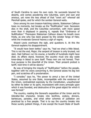 of South Carolina to save his own neck. He succeeds beyond his
deserts, and comes powdering into Columbia, worn and wan and
anxious, yet none the less ahead of that “overt act” whereof old
Marshall spoke, and for which the somber General waits.
Once among his own treason-hatching coterie, Statesman Calhoun
loses no moments, but breaks up the “Nullification” nest. Secession
dies in the shell, and the Columbia convention, with more speed
even than it displayed in passing it, repeals that “Ordinance of
Nullification.” Thereupon Statesman Calhoun draws his breath more
freely, as one who has been grazed by the sinister fangs of Fate;
while the inveterate General heaves a sigh of regret.
Wizard Lewis overhears the sigh, and questions it. At this the
General explains his disappointment.
“It would have been better,” says he, “had we shed a little blood.
This is not the end, Major; the serpent of treason is only bruised, not
slain. Had Calhoun run his course, a handful of hundreds might have
died. As affairs stand, however, the country must one day wade
knee-deep in blood to save itself. These men are not honest. Their
true purpose is the downfall of the Union. Their present pretext is
tariff; next time it will be slavery.”
By way of bringing the iniquity of “Nullification” before the people,
together with his views concerning it, the General seizes his big iron
pen, and scratches off a proclamation.
“I consider,” says he, “the power to annul a law of the United
States, assumed by one State, incompatible with the existence of
the Union, contradicted expressly by the Constitution, unauthorized
by either its letter or its spirit, inconsistent with every principle upon
which it was founded, and destructive of the great object for which it
was formed.”
The country, reading the General's exposition of the Union and its
Gibraltar-like character, breaks into bonfires, oratory, dinners,
barbecues, parades, and what other schemes of jubilation are
practiced by a free people. That is to say the country breaks into
these sundry jubilant things, if one except the truant State of South
 