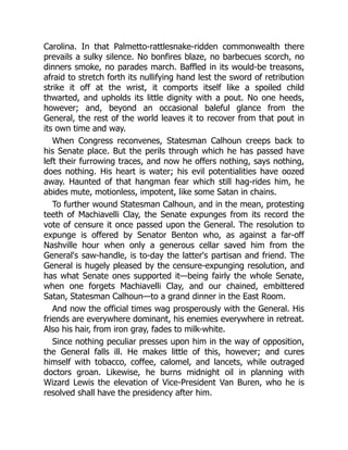 Carolina. In that Palmetto-rattlesnake-ridden commonwealth there
prevails a sulky silence. No bonfires blaze, no barbecues scorch, no
dinners smoke, no parades march. Baffled in its would-be treasons,
afraid to stretch forth its nullifying hand lest the sword of retribution
strike it off at the wrist, it comports itself like a spoiled child
thwarted, and upholds its little dignity with a pout. No one heeds,
however; and, beyond an occasional baleful glance from the
General, the rest of the world leaves it to recover from that pout in
its own time and way.
When Congress reconvenes, Statesman Calhoun creeps back to
his Senate place. But the perils through which he has passed have
left their furrowing traces, and now he offers nothing, says nothing,
does nothing. His heart is water; his evil potentialities have oozed
away. Haunted of that hangman fear which still hag-rides him, he
abides mute, motionless, impotent, like some Satan in chains.
To further wound Statesman Calhoun, and in the mean, protesting
teeth of Machiavelli Clay, the Senate expunges from its record the
vote of censure it once passed upon the General. The resolution to
expunge is offered by Senator Benton who, as against a far-off
Nashville hour when only a generous cellar saved him from the
General's saw-handle, is to-day the latter's partisan and friend. The
General is hugely pleased by the censure-expunging resolution, and
has what Senate ones supported it—being fairly the whole Senate,
when one forgets Machiavelli Clay, and our chained, embittered
Satan, Statesman Calhoun—to a grand dinner in the East Room.
And now the official times wag prosperously with the General. His
friends are everywhere dominant, his enemies everywhere in retreat.
Also his hair, from iron gray, fades to milk-white.
Since nothing peculiar presses upon him in the way of opposition,
the General falls ill. He makes little of this, however; and cures
himself with tobacco, coffee, calomel, and lancets, while outraged
doctors groan. Likewise, he burns midnight oil in planning with
Wizard Lewis the elevation of Vice-President Van Buren, who he is
resolved shall have the presidency after him.
 
