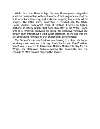 While thus the General lays his Van Buren plans, misguided
admirers bombard him with such marks of their regard as a phaëton
built of unbarked hickory, and a cheese weighing fourteen hundred
pounds. The latter sturdy confection is trundled into the White
House kitchen, from which coign of vantage it sends on high a
perfume so utterly urgent that none may stay in the White House
until it is removed. Following its going, the executive windows are
thrown open throughout a wind-swept afternoon, to the end that the
last suffocating reminder of that cheese shall be eliminated.
The General's hours as President are drawing to a close. His hopes
touching a successor carry through triumphantly, and Vice-President
Van Buren is selected to follow him. Neither Machiavelli Clay for the
Whigs, nor Statesman Calhoun among the Democrats, has the
courage to offer his own name to the people.
 