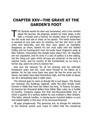 T
CHAPTER XXV—THE GRAVE AT THE
GARDEN'S FOOT
HE General wends his slow way homeward, and is two months
about the journey. His progress, broken by many stops, is like
both a triumph and a funeral; for double ranks of worshipers
line the route and sob or cheer as he passes. The harsh horse-face
is seamed of care and worn by sickness; but the slim form is still
erect and lance-like, and the blue eyes gleam as hawkishly
dangerous as when, behind his low mud walls with the faithful
Coffee and his hunting-shirt men, he broke down England's pride at
New Orleans. Everywhere the people press about him; for republics
are not ungrateful, and for once in a way of politics it is the setting,
not the rising sun upon which all eyes are centered. In the end he
reaches home, and his country of the Cumberland, as on many a
former day, opens its arms to receive him.
And now the General, for all his sickness and his well-nigh
threescore years and ten, must bend himself to his labors as a
planter; for he has come back very poor. He has his acres and his
slaves; but debts have piled themselves high, and the tooth of decay
can do a devastating deal in eight years.
The General goes to work as though life is just begun. The fences
are renewed, the buildings repaired, while the plow breaks fresh
furrows in fields that have lain fallow too long. To finance his plans,
he borrows ten thousand dollars from Editor Blair. Later, by a huddle
of months, Congress repays him that one-thousand-dollar fine, of
which a quarter of a century before he was mulcted in New Orleans.
This latter, interest swollen, is twenty-seven hundred dollars—a sum
not treated lightly in this hour of his narrowed fortunes!
All goes prosperously. The generous soil, as though for welcome
to the General, grants such crops of cotton that the wondering
 