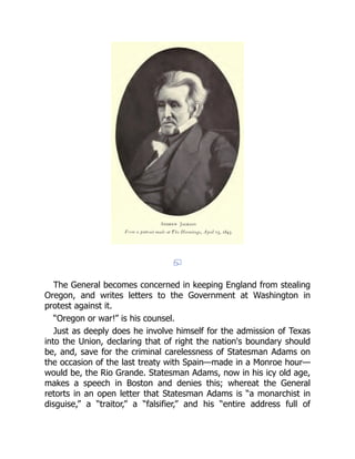 The General becomes concerned in keeping England from stealing
Oregon, and writes letters to the Government at Washington in
protest against it.
“Oregon or war!” is his counsel.
Just as deeply does he involve himself for the admission of Texas
into the Union, declaring that of right the nation's boundary should
be, and, save for the criminal carelessness of Statesman Adams on
the occasion of the last treaty with Spain—made in a Monroe hour—
would be, the Rio Grande. Statesman Adams, now in his icy old age,
makes a speech in Boston and denies this; whereat the General
retorts in an open letter that Statesman Adams is “a monarchist in
disguise,” a “traitor,” a “falsifier,” and his “entire address full of
 