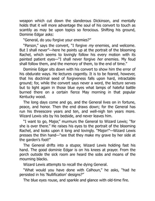 weapon which cut down the slanderous Dickinson, and mentally
holds that it will more advantage the soul of his convert to touch as
scantily as may be upon topics so ferocious. Shifting his ground,
Dominie Edgar asks:
“General, do you forgive your enemies?”
“Parson,” says the convert, “I forgive my enemies, and welcome.
But I shall never”—here he points up at the portrait of the blooming
Rachel, which seems to lovingly follow his every motion with its
painted patient eyes—“I shall never forgive her enemies. My feud
shall follow them, and the memory of them, to the end of time.”
Dominie Edgar sits down with his convert to show him the error of
his obdurate ways. He lectures cogently. It is to be feared, however,
that his doctrinal seed of forgiveness falls upon hard, intractable
ground; for, while the convert says never a word, the lecture serves
but to light again in those blue eyes what lamps of hateful battle
burned there on a certain fierce May morning in that popular
Kentucky wood.
The long days come and go, and the General lives on in fortune,
peace, and honor. Then the end draws down; for the General has
run his threescore years and ten, and well-nigh ten years more.
Wizard Lewis sits by his bedside, and never leaves him.
“I want to go, Major,” murmurs the General to Wizard Lewis; “for
she is over there.” He raises his eyes to the portrait of the blooming
Rachel, and looks upon it long and lovingly. “Major!”—Wizard Lewis
presses the thin hand—“see that they make my grave by her side at
the garden's foot!”
The General drifts into a stupor, Wizard Lewis holding fast his
hand. The good dominie Edgar is on his knees at prayer. From the
porch outside the sick room are heard the sobs and moans of the
mourning blacks.
Wizard Lewis attempts to recall the dying General.
“What would you have done with Calhoun,” he asks, “had he
persisted in his 'Nullification' designs?”
The blue eyes rouse, and sparkle and glance with old-time fire.
 