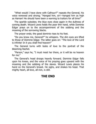 “What would I have done with Calhoun?” repeats the General, his
voice renewed and strong; “Hanged him, sir!—hanged him as high
as Haman! He should have been a warning to traitors for all time!”
The sparkle subsides; the blue eyes close again in the dullness of
coming death. Wizard Lewis holds the poor thin hand, while Dominie
Edgar prays on to the accompaniment of the sobbing and the
moaning of the sorrowing blacks.
The prayer ends; the good dominie rises to his feet.
“Do you know me, General?” he whispers. The dim eyes are lifted
to those of Dominie Edgar. The latter goes on: “The love of the Lord
is infinite! In it you shall find heaven!”
The General turns with looks of love to the portrait of the
blooming Rachel.
“Parson,” says he, “I must meet her there, or it will be no heaven
for me.”
The General's head droops heavily forward. Dominie Edgar falls
upon his knees, and the voice of his praying goes upward with the
moaning and the sobbing of the slaves. Wizard Lewis places his
hand on the General's breast. He sighs, and shakes his head. That
mighty heart, all love, all iron, is still.
THE END
 