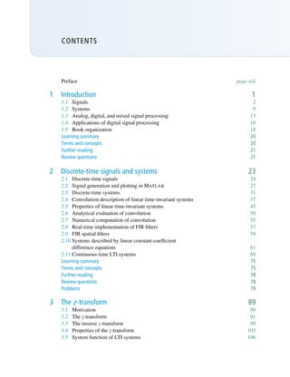 CONTENTS
Preface page xiii
1 Introduction 1
1.1 Signals 2
1.2 Systems 9
1.3 Analog, digital, and mixed signal processing 13
1.4 Applications of digital signal processing 16
1.5 Book organization 18
Learning summary 20
Terms and concepts 20
Further reading 21
Review questions 21
2 Discrete-time signals and systems 23
2.1 Discrete-time signals 24
2.2 Signal generation and plotting in MATLAB 27
2.3 Discrete-time systems 31
2.4 Convolution description of linear time-invariant systems 37
2.5 Properties of linear time-invariant systems 45
2.6 Analytical evaluation of convolution 50
2.7 Numerical computation of convolution 55
2.8 Real-time implementation of FIR filters 57
2.9 FIR spatial filters 59
2.10 Systems described by linear constant-coefficient
difference equations 61
2.11 Continuous-time LTI systems 69
Learning summary 75
Terms and concepts 75
Further reading 78
Review questions 78
Problems 79
3 The z-transform 89
3.1 Motivation 90
3.2 The z-transform 91
3.3 The inverse z-transform 99
3.4 Properties of the z-transform 103
3.5 System function of LTI systems 106
 