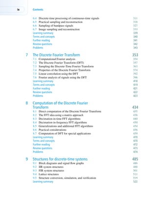 ix Contents
6.4 Discrete-time processing of continuous-time signals 311
6.5 Practical sampling and reconstruction 318
6.6 Sampling of bandpass signals 327
6.7 Image sampling and reconstruction 333
Learning summary 339
Terms and concepts 340
Further reading 341
Review questions 342
Problems 343
7 The Discrete Fourier Transform 353
7.1 Computational Fourier analysis 354
7.2 The Discrete Fourier Transform (DFT) 357
7.3 Sampling the Discrete-Time Fourier Transform 363
7.4 Properties of the Discrete Fourier Transform 374
7.5 Linear convolution using the DFT 392
7.6 Fourier analysis of signals using the DFT 396
Learning summary 418
Terms and concepts 419
Further reading 421
Review questions 422
Problems 423
8 Computation of the Discrete Fourier
Transform 434
8.1 Direct computation of the Discrete Fourier Transform 435
8.2 The FFT idea using a matrix approach 436
8.3 Decimation-in-time FFT algorithms 440
8.4 Decimation-in-frequency FFT algorithms 450
8.5 Generalizations and additional FFT algorithms 454
8.6 Practical considerations 456
8.7 Computation of DFT for special applications 459
Learning summary 470
Terms and concepts 470
Further reading 472
Review questions 473
Problems 474
9 Structures for discrete-time systems 485
9.1 Block diagrams and signal flow graphs 486
9.2 IIR system structures 488
9.3 FIR system structures 501
9.4 Lattice structures 511
9.5 Structure conversion, simulation, and verification 519
Learning summary 522
 