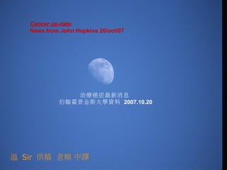 Cancer up-date  
   News from John Hopkins 20/oct/07




               治療癌症最新消息
            約翰霍普金斯大學資料 2007.10.20




溫 Sir 供稿 老柳 中譯
 