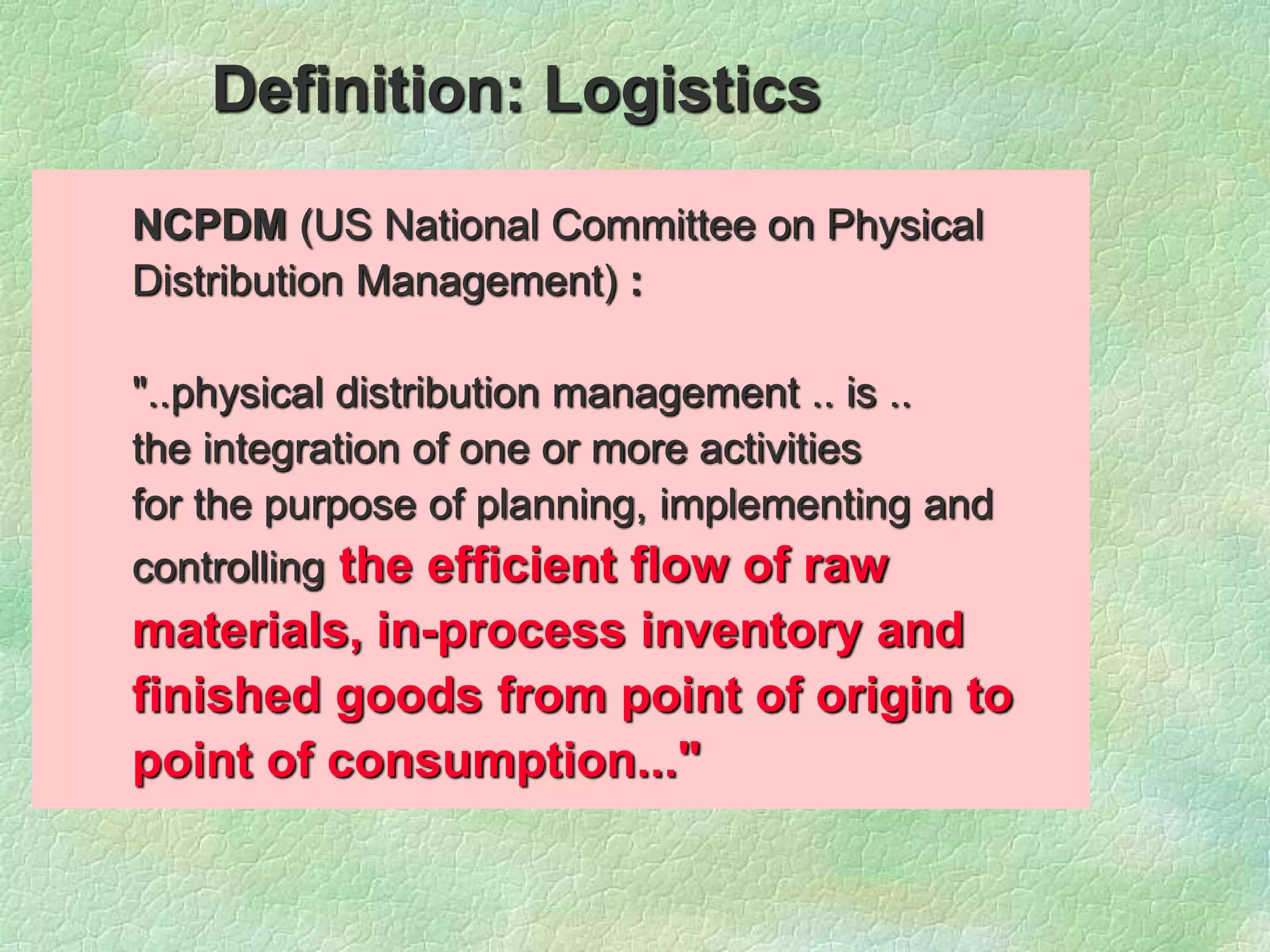 NCPDM (US National Committee on Physical
Distribution Management) :
"..physical distribution management .. is ..
the integration of one or more activities
for the purpose of planning, implementing and
controlling the efficient flow of raw
materials, in-process inventory and
finished goods from point of origin to
point of consumption..."
Definition: Logistics
 
