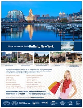 Where you want to be in Buffalo, New York
best brands | superior service | award-winning hotels | www.buffalolodging.com
Located in beautiful Buffalo, New York, we are your ideal location. Within the area you will
find an abundance of shopping, dining, and entertainment options. All of our hotels are
located within minutes of the Buffalo Niagara International airport.
• Albright-Knox Art Gallery
• Area Casinos
• Boulevard Mall
• Buffalo Naval Park
• Buffalo Waterfront
• Elmwood Village shopping
• Fashion Outlets Niagara Falls
• First Niagara Center (Buffalo Sabres)
• Historic Underground Railroad
• Historic Canalside District
• Museum of Science
• Museum of History
• Niagara Falls USA & Canada
• Olmsted Park System
• Ralph Wilson Stadium (Buffalo Bills)
• Shea’s Performing Arts Center
Downtown Buffalo Walden Galleria Mall Buffalo Botanical Gardens Buffalo Zoo Frank Lloyd Wright’s
Darwin Martin House
Book individual reservations online or call the Sales
Department at (716) 566-5110 to book your group needs.
 