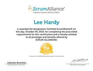 Lee Hardy
is awarded the designation Certified ScrumMaster® on
this day, October 04, 2016, for completing the prescribed
requirements for this certification and is hereby entitled
to all privileges and benefits offered by
SCRUM ALLIANCE®.
Certificant ID: 000573264 Certification Expires: 04 October 2018
Gabrielle Benefield
Certified Scrum Trainer® Chairman of the Board
 