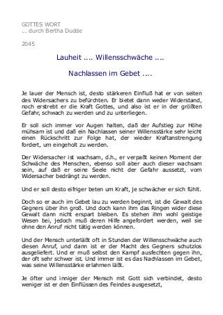 GOTTES WORT
... durch Bertha Dudde
2045
Lauheit .... Willensschwäche ....
Nachlassen im Gebet ....
Je lauer der Mensch ist, desto stärkeren Einfluß hat er von seiten
des Widersachers zu befürchten. Er bietet dann weder Widerstand,
noch erstrebt er die Kraft Gottes, und also ist er in der größten
Gefahr, schwach zu werden und zu unterliegen.
Er soll sich immer vor Augen halten, daß der Aufstieg zur Höhe
mühsam ist und daß ein Nachlassen seiner Willensstärke sehr leicht
einen Rückschritt zur Folge hat, der wieder Kraftanstrengung
fordert, um eingeholt zu werden.
Der Widersacher ist wachsam, d.h., er verpaßt keinen Moment der
Schwäche des Menschen, ebenso soll aber auch dieser wachsam
sein, auf daß er seine Seele nicht der Gefahr aussetzt, vom
Widersacher bedrängt zu werden.
Und er soll desto eifriger beten um Kraft, je schwächer er sich fühlt.
Doch so er auch im Gebet lau zu werden beginnt, ist die Gewalt des
Gegners über ihn groß. Und doch kann ihm das Ringen wider diese
Gewalt dann nicht erspart bleiben. Es stehen ihm wohl geistige
Wesen bei, jedoch muß deren Hilfe angefordert werden, weil sie
ohne den Anruf nicht tätig werden können.
Und der Mensch unterläßt oft in Stunden der Willensschwäche auch
diesen Anruf, und dann ist er der Macht des Gegners schutzlos
ausgeliefert. Und er muß selbst den Kampf ausfechten gegen ihn,
der oft sehr schwer ist. Und immer ist es das Nachlassen im Gebet,
was seine Willensstärke erlahmen läßt.
Je öfter und inniger der Mensch mit Gott sich verbindet, desto
weniger ist er den Einflüssen des Feindes ausgesetzt,
 