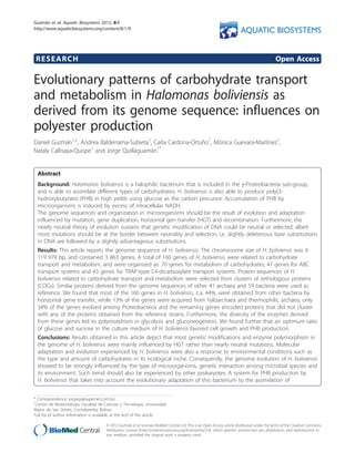 RESEARCH Open Access
Evolutionary patterns of carbohydrate transport
and metabolism in Halomonas boliviensis as
derived from its genome sequence: influences on
polyester production
Daniel Guzmán1,2
, Andrea Balderrama-Subieta1
, Carla Cardona-Ortuño1
, Mónica Guevara-Martínez1
,
Nataly Callisaya-Quispe1
and Jorge Quillaguamán1*
Abstract
Background: Halomonas boliviensis is a halophilic bacterium that is included in the g-Proteobacteria sub-group,
and is able to assimilate different types of carbohydrates. H. boliviensis is also able to produce poly(3-
hydroxybutyrate) (PHB) in high yields using glucose as the carbon precursor. Accumulation of PHB by
microorganisms is induced by excess of intracellular NADH.
The genome sequences and organization in microorganisms should be the result of evolution and adaptation
influenced by mutation, gene duplication, horizontal gen transfer (HGT) and recombination. Furthermore, the
nearly neutral theory of evolution sustains that genetic modification of DNA could be neutral or selected, albeit
most mutations should be at the border between neutrality and selection, i.e. slightly deleterious base substitutions
in DNA are followed by a slightly advantageous substitutions.
Results: This article reports the genome sequence of H. boliviensis. The chromosome size of H. boliviensis was 4
119 979 bp, and contained 3 863 genes. A total of 160 genes of H. boliviensis were related to carbohydrate
transport and metabolism, and were organized as: 70 genes for metabolism of carbohydrates; 47 genes for ABC
transport systems and 43 genes for TRAP-type C4-dicarboxylate transport systems. Protein sequences of H.
boliviensis related to carbohydrate transport and metabolism were selected from clusters of orthologous proteins
(COGs). Similar proteins derived from the genome sequences of other 41 archaea and 59 bacteria were used as
reference. We found that most of the 160 genes in H. boliviensis, c.a. 44%, were obtained from other bacteria by
horizontal gene transfer, while 13% of the genes were acquired from haloarchaea and thermophilic archaea, only
34% of the genes evolved among Proteobacteria and the remaining genes encoded proteins that did not cluster
with any of the proteins obtained from the reference strains. Furthermore, the diversity of the enzymes derived
from these genes led to polymorphism in glycolysis and gluconeogenesis. We found further that an optimum ratio
of glucose and sucrose in the culture medium of H. boliviensis favored cell growth and PHB production.
Conclusions: Results obtained in this article depict that most genetic modifications and enzyme polymorphism in
the genome of H. boliviensis were mainly influenced by HGT rather than nearly neutral mutations. Molecular
adaptation and evolution experienced by H. boliviensis were also a response to environmental conditions such as
the type and amount of carbohydrates in its ecological niche. Consequently, the genome evolution of H. boliviensis
showed to be strongly influenced by the type of microorganisms, genetic interaction among microbial species and
its environment. Such trend should also be experienced by other prokaryotes. A system for PHB production by
H. boliviensis that takes into account the evolutionary adaptation of this bacterium to the assimilation of
* Correspondence: jorgeqs@supernet.com.bo
1
Centro de Biotecnología, Facultad de Ciencias y Tecnología, Universidad
Mayor de San Simón, Cochabamba, Bolivia
Full list of author information is available at the end of the article
Guzmán et al. Aquatic Biosystems 2012, 8:9
http://www.aquaticbiosystems.org/content/8/1/9
AQUATIC BIOSYSTEMS
© 2012 Guzmán et al; licensee BioMed Central Ltd. This is an Open Access article distributed under the terms of the Creative Commons
Attribution License (http://creativecommons.org/licenses/by/2.0), which permits unrestricted use, distribution, and reproduction in
any medium, provided the original work is properly cited.
 