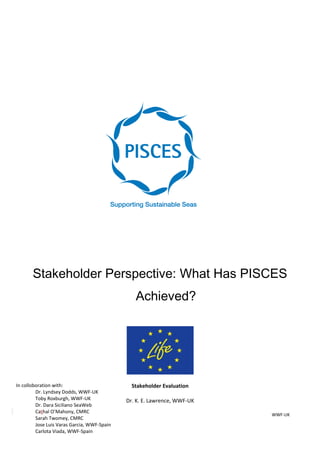 Stakeholder Perspective: What Has PISCES
Achieved?
Stakeholder Evaluation
Dr. K. E. Lawrence, WWF-UK
WWF-UK
In colloboration with:
Dr. Lyndsey Dodds, WWF-UK
Toby Roxburgh, WWF-UK
Dr. Dara Siciliano SeaWeb
Cathal O’Mahony, CMRC
Sarah Twomey, CMRC
Jose Luis Varas Garcia, WWF-Spain
Carlota Viada, WWF-Spain
 