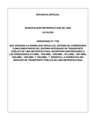 SEPARATA ESPECIAL
MUNICPALIDAD METROPOLITAAN DE LIMA
ALCALDIA
ORDENANZA N° 1769
QUE APRUEBA LA NORMA QUE REGULA EL SISTEMA DE CORREDORES
COMPLEMENTARIOS DEL SISTEMA INTEGRADO DE TRANSPORTE
PÚBLICO DE LIMA METROPOLITANA; INCORPORA DISPOSICIONES A
LAS ORDENANZAS 812-MML, 1595-MML, 1599-MML, 1613-MML, 1681-MML,
1682-MML, 1683-MML Y 1684-MML; Y MODIFICA LA NORMATIVA DEL
SERVICIO DE TRANSPORTE PÚBLICO DE LIMA METROPOLITANA
 