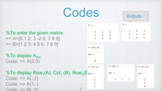 Codes
%To enter the given matrix:
>> A=[5 1 2; 3 -2 0; 7 8 9]
>> B=[1 2 3; 4 5 6; 7 8 9]
%To display A23,
Code: >> A(2,3)
%To display Row1(A), Col1 (B), Row2(B)
Code: >> A(:,1)
Code: >> A(1,:)
Outputs
5
 