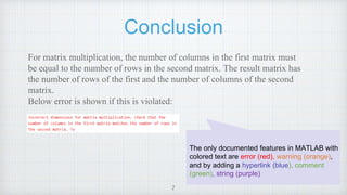 Conclusion
For matrix multiplication, the number of columns in the first matrix must
be equal to the number of rows in the second matrix. The result matrix has
the number of rows of the first and the number of columns of the second
matrix.
Below error is shown if this is violated:
7
The only documented features in MATLAB with
colored text are error (red), warning (orange),
and by adding a hyperlink (blue), comment
(green), string (purple)
 