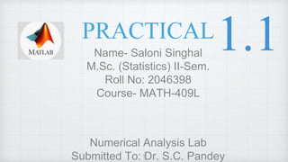 PRACTICAL
Name- Saloni Singhal
M.Sc. (Statistics) II-Sem.
Roll No: 2046398
Course- MATH-409L
Numerical Analysis Lab
Submitted To: Dr. S.C. Pandey
1
 