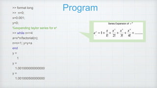 Program
>> format long
>> n=0;
x=0.001;
y=0;
%expanding taylor series for ex
>> while n<=4
a=x^n/factorial(n);
n=n+1; y=y+a
end
y =
1
y =
1.001000000000000
y =
1.001000500000000
 
