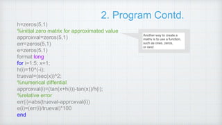 2. Program Contd.
h=zeros(5,1)
%initial zero matrix for approximated value
approxval=zeros(5,1)
err=zeros(5,1)
e=zeros(5,1)
format long
for i=1:5; x=1;
h(i)=10^(-i);
trueval=(sec(x))^2;
%numerical diffential
approxval(i)=(tan(x+h(i))-tan(x))/h(i);
%relative error
err(i)=abs(trueval-approxval(i))
e(i)=(err(i)/trueval)*100
end
Another way to create a
matrix is to use a function,
such as ones, zeros,
or rand.
 