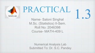 PRACTICAL
Name- Saloni Singhal
M.Sc. (Statistics) II-Sem.
Roll No: 2046398
Course- MATH-409 L
Numerical Analysis Lab
Submitted To: Dr. S.C. Pandey
1.3
 