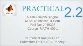 PRACTICAL
Name- Saloni Singhal
M.Sc. (Statistics) II-Sem.
Roll No: 2046398
Course- MATH-409 L
Numerical Analysis Lab
Submitted To: Dr. S.C. Pandey
 