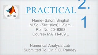 PRACTICAL
Name- Saloni Singhal
M.Sc. (Statistics) II-Sem.
Roll No: 2046398
Course- MATH-409 L
Numerical Analysis Lab
Submitted To: Dr. S.C. Pandey
 