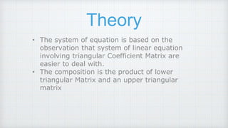 Theory
• The system of equation is based on the
observation that system of linear equation
involving triangular Coefficient Matrix are
easier to deal with.
• The composition is the product of lower
triangular Matrix and an upper triangular
matrix
 