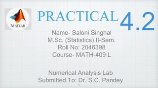 PRACTICAL
Name- Saloni Singhal
M.Sc. (Statistics) II-Sem.
Roll No: 2046398
Course- MATH-409 L
Numerical Analysis Lab
Submitted To: Dr. S.C. Pandey
1
 