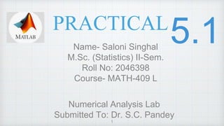 PRACTICAL
Name- Saloni Singhal
M.Sc. (Statistics) II-Sem.
Roll No: 2046398
Course- MATH-409 L
Numerical Analysis Lab
Submitted To: Dr. S.C. Pandey
1
 