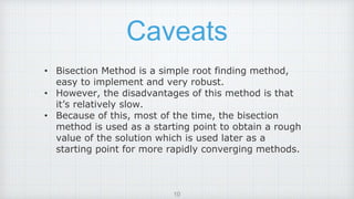 Caveats
• Bisection Method is a simple root finding method,
easy to implement and very robust.
• However, the disadvantages of this method is that
it’s relatively slow.
• Because of this, most of the time, the bisection
method is used as a starting point to obtain a rough
value of the solution which is used later as a
starting point for more rapidly converging methods.
10
 