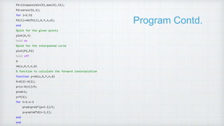 Program Contd.
P1=linspace(min(X),max(X),51);
P2=zeros(51,1);
for i=1:51
P2(i)=nb(P1(i),X,Y,n,d);
end
%plot for the given points
plot(X,Y)
hold on
%plot for the interpoated curve
plot(P1,P2)
hold off
d
nb(x,X,Y,n,d)
% function to calculate the forward inoterpolation
function y=nb(u,X,Y,n,d)
h=X(2)-X(1);
p=(u-X(n))/h;
prod=1;
y=Y(1);
for t=1:n-1
prod=prod*(p+t-1)/t;
y=y+prod*d(n-1,t);
end
end
 