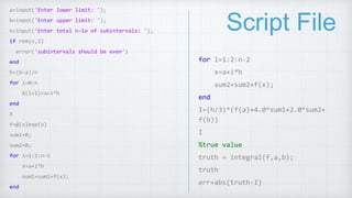 Script File
a=input('Enter lower limit: ');
b=input('Enter upper limit: ');
n=input('Enter total n-1o of subintervals: ');
if rem(n,2)
error('subintervals should be even')
end
h=(b-a)/n
for i=0:n
X(i+1)=a+i*h
end
X
f=@(x)exp(x)
sum1=0;
sum2=0;
for i=1:2:n-1
x=a+i*h
sum1=sum1+f(x);
end
for i=1:2:n-2
x=a+i*h
sum2=sum2+f(x);
end
I=(h/3)*(f(a)+4.0*sum1+2.0*sum2+
f(b))
I
%true value
truth = integral(f,a,b);
truth
err=abs(truth-I)
 
