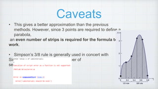 Caveats
• This gives a better approximation than the previous
methods. However, since 3 points are required to define a
parabola,
an even number of strips is required for the formula to
work.
• Simpson’s 3/8 rule is generally used in concert with
Simpson’s 1/3 rule when the number of
segments is odd.
 