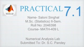 PRACTICAL
Name- Saloni Singhal
M.Sc. (Statistics) II-Sem.
Roll No: 2046398
Course- MATH-409 L
Numerical Analysis Lab
Submitted To: Dr. S.C. Pandey
 