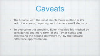 Caveats
• The trouble with the most simple Euler method is it’s
lack of accuracy, requiring an extremely small step size.
• To overcome this problem, Euler modified his method by
considering one more term of the Taylor series and
expressing the second derivative yn’’ by the forward-
difference approximation.
 