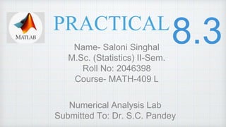 PRACTICAL
Name- Saloni Singhal
M.Sc. (Statistics) II-Sem.
Roll No: 2046398
Course- MATH-409 L
Numerical Analysis Lab
Submitted To: Dr. S.C. Pandey
 